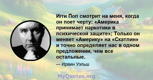 Игги Поп смотрит на меня, когда он поет черту: «Америка принимает наркотики в психической защите»; Только он меняет «Америку» на «Скатлин» и точно определяет нас в одном предложении, чем все остальные.