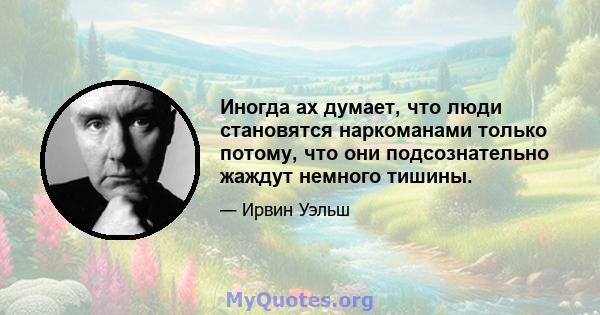 Иногда ах думает, что люди становятся наркоманами только потому, что они подсознательно жаждут немного тишины.