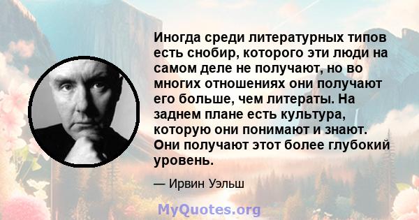 Иногда среди литературных типов есть снобир, которого эти люди на самом деле не получают, но во многих отношениях они получают его больше, чем литераты. На заднем плане есть культура, которую они понимают и знают. Они