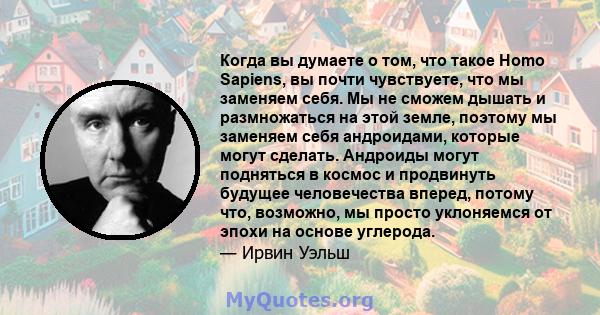 Когда вы думаете о том, что такое Homo Sapiens, вы почти чувствуете, что мы заменяем себя. Мы не сможем дышать и размножаться на этой земле, поэтому мы заменяем себя андроидами, которые могут сделать. Андроиды могут