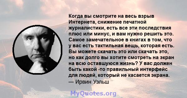 Когда вы смотрите на весь взрыв Интернета, снижение печатной журналистики, есть все эти последствия плюс или минус, и вам нужно решить это. Самое замечательное в книгах в том, что у вас есть тактильная вещь, которая