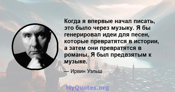 Когда я впервые начал писать, это было через музыку. Я бы генерировал идеи для песен, которые превратятся в истории, а затем они превратятся в романы. Я был предвзятым к музыке.