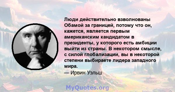 Люди действительно взволнованы Обамой за границей, потому что он, кажется, является первым американским кандидатом в президенты, у которого есть амбиции выйти из страны. В некотором смысле, с силой глобализации, вы в