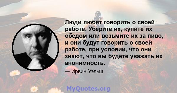 Люди любят говорить о своей работе. Уберите их, купите их обедом или возьмите их за пиво, и они будут говорить о своей работе, при условии, что они знают, что вы будете уважать их анонимность.