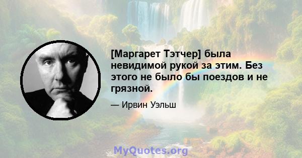 [Маргарет Тэтчер] была невидимой рукой за этим. Без этого не было бы поездов и не грязной.