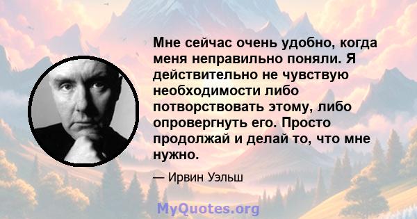 Мне сейчас очень удобно, когда меня неправильно поняли. Я действительно не чувствую необходимости либо потворствовать этому, либо опровергнуть его. Просто продолжай и делай то, что мне нужно.