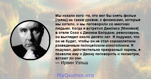 Мы искали кого -то, кто мог бы снять фильм [грязь] на таком уровне, с финансами, которые мы хотели, и мы поговорили со многими людьми. Когда я встретил Джеймса [Макавоя] в отеле Сохо с Джоном Бэйрдом, режиссером, он