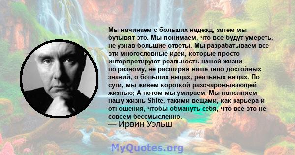 Мы начинаем с больших надежд, затем мы бутывят это. Мы понимаем, что все будут умереть, не узнав большие ответы. Мы разрабатываем все эти многословные идеи, которые просто интерпретируют реальность нашей жизни