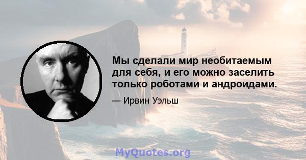 Мы сделали мир необитаемым для себя, и его можно заселить только роботами и андроидами.