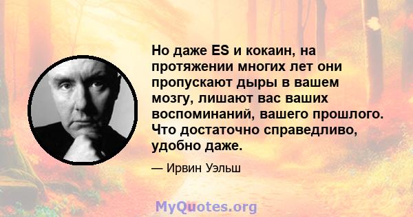 Но даже ES и кокаин, на протяжении многих лет они пропускают дыры в вашем мозгу, лишают вас ваших воспоминаний, вашего прошлого. Что достаточно справедливо, удобно даже.