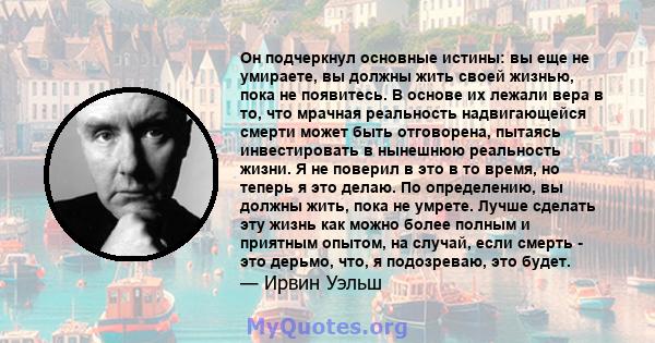 Он подчеркнул основные истины: вы еще не умираете, вы должны жить своей жизнью, пока не появитесь. В основе их лежали вера в то, что мрачная реальность надвигающейся смерти может быть отговорена, пытаясь инвестировать в 