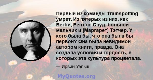 Первый из команды Trainspotting умрет. Из пятерых из них, как Бегби, Рентон, Спуд, больной мальчик и [Маргарет] Тэтчер. У кого была бы, что она была бы первой? Она была невидимой автором книги, правда. Она создала