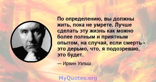 По определению, вы должны жить, пока не умрете. Лучше сделать эту жизнь как можно более полным и приятным опытом, на случай, если смерть - это дерьмо, что, я подозреваю, это будет.