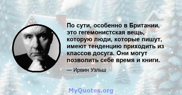 По сути, особенно в Британии, это гегемонистская вещь, которую люди, которые пишут, имеют тенденцию приходить из классов досуга. Они могут позволить себе время и книги.