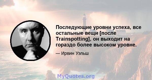 Последующие уровни успеха, все остальные вещи [после Trainspotting], он выходит на гораздо более высоком уровне.