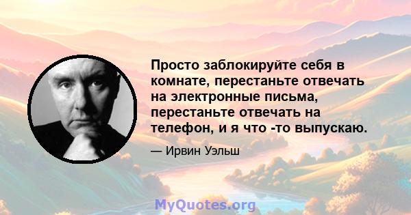 Просто заблокируйте себя в комнате, перестаньте отвечать на электронные письма, перестаньте отвечать на телефон, и я что -то выпускаю.