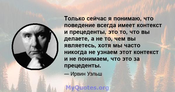 Только сейчас я понимаю, что поведение всегда имеет контекст и прецеденты, это то, что вы делаете, а не то, чем вы являетесь, хотя мы часто никогда не узнаем этот контекст и не понимаем, что это за прецеденты.