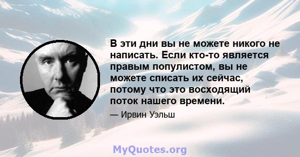 В эти дни вы не можете никого не написать. Если кто-то является правым популистом, вы не можете списать их сейчас, потому что это восходящий поток нашего времени.