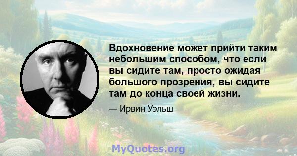 Вдохновение может прийти таким небольшим способом, что если вы сидите там, просто ожидая большого прозрения, вы сидите там до конца своей жизни.