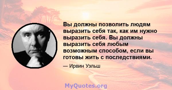 Вы должны позволить людям выразить себя так, как им нужно выразить себя. Вы должны выразить себя любым возможным способом, если вы готовы жить с последствиями.