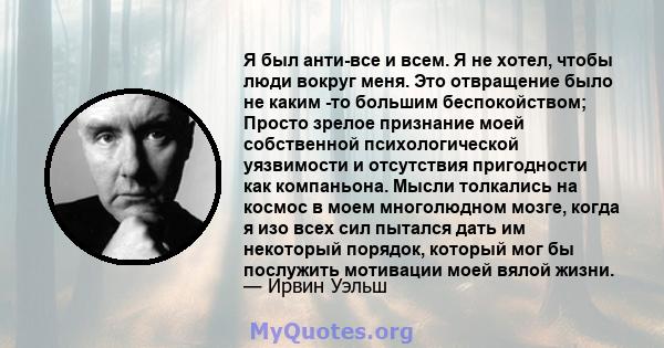 Я был анти-все и всем. Я не хотел, чтобы люди вокруг меня. Это отвращение было не каким -то большим беспокойством; Просто зрелое признание моей собственной психологической уязвимости и отсутствия пригодности как