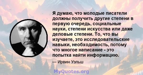 Я думаю, что молодые писатели должны получить другие степени в первую очередь, социальные науки, степени искусства или даже деловые степени. То, что вы изучаете, это исследовательские навыки, необходимость, потому что