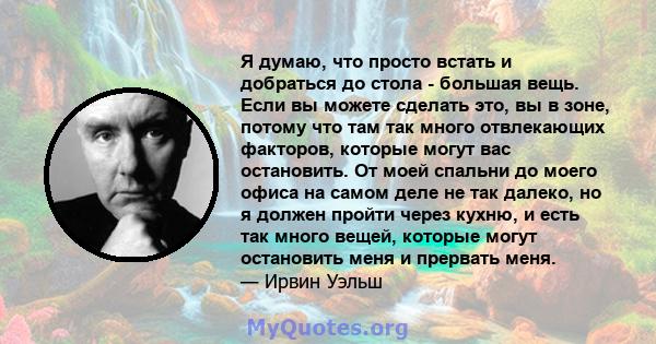 Я думаю, что просто встать и добраться до стола - большая вещь. Если вы можете сделать это, вы в зоне, потому что там так много отвлекающих факторов, которые могут вас остановить. От моей спальни до моего офиса на самом 