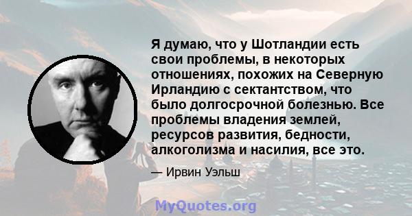 Я думаю, что у Шотландии есть свои проблемы, в некоторых отношениях, похожих на Северную Ирландию с сектантством, что было долгосрочной болезнью. Все проблемы владения землей, ресурсов развития, бедности, алкоголизма и