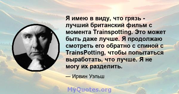 Я имею в виду, что грязь - лучший британский фильм с момента Trainspotting. Это может быть даже лучше. Я продолжаю смотреть его обратно с спиной с TrainsPotting, чтобы попытаться выработать, что лучше. Я не могу их