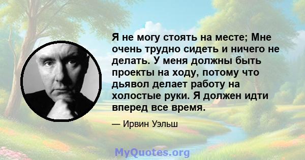 Я не могу стоять на месте; Мне очень трудно сидеть и ничего не делать. У меня должны быть проекты на ходу, потому что дьявол делает работу на холостые руки. Я должен идти вперед все время.