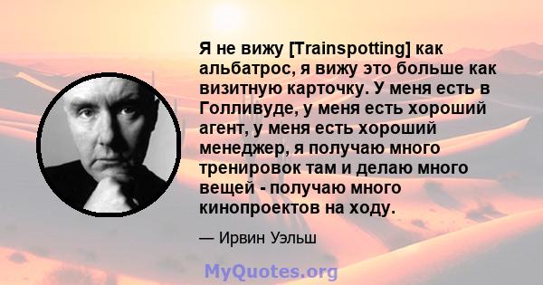 Я не вижу [Trainspotting] как альбатрос, я вижу это больше как визитную карточку. У меня есть в Голливуде, у меня есть хороший агент, у меня есть хороший менеджер, я получаю много тренировок там и делаю много вещей -