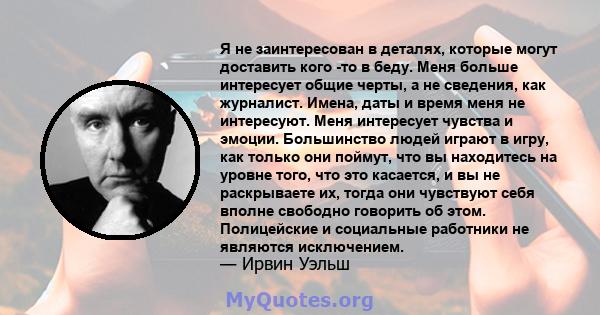 Я не заинтересован в деталях, которые могут доставить кого -то в беду. Меня больше интересует общие черты, а не сведения, как журналист. Имена, даты и время меня не интересуют. Меня интересует чувства и эмоции.