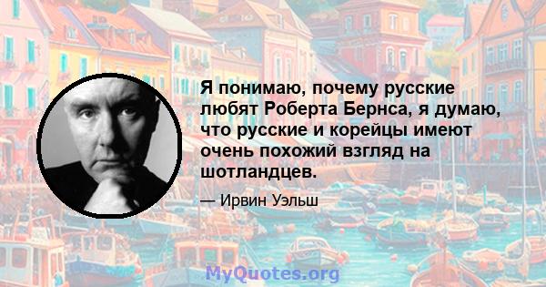 Я понимаю, почему русские любят Роберта Бернса, я думаю, что русские и корейцы имеют очень похожий взгляд на шотландцев.