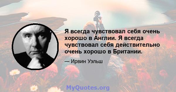 Я всегда чувствовал себя очень хорошо в Англии. Я всегда чувствовал себя действительно очень хорошо в Британии.