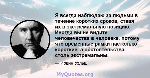 Я всегда наблюдаю за людьми в течение коротких сроков, ставя их в экстремальную позицию. Иногда вы не видите человечества в человеке, потому что временные рамки настолько короткие, а обстоятельства столь экстремальны.