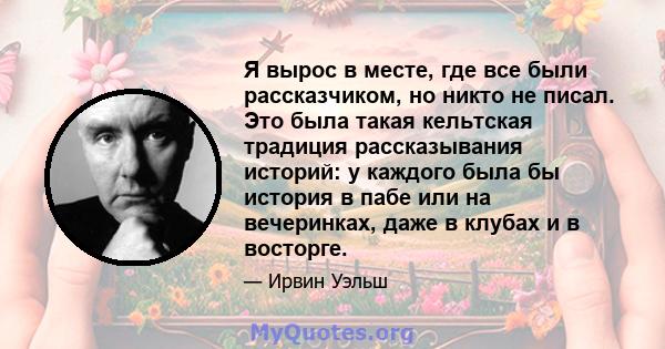 Я вырос в месте, где все были рассказчиком, но никто не писал. Это была такая кельтская традиция рассказывания историй: у каждого была бы история в пабе или на вечеринках, даже в клубах и в восторге.