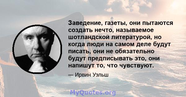 Заведение, газеты, они пытаются создать нечто, называемое шотландской литературой, но когда люди на самом деле будут писать, они не обязательно будут предписывать это, они напишут то, что чувствуют.