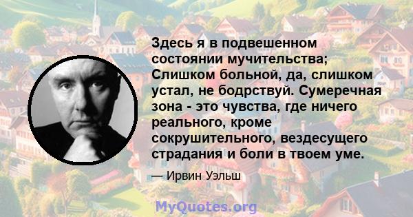 Здесь я в подвешенном состоянии мучительства; Слишком больной, да, слишком устал, не бодрствуй. Сумеречная зона - это чувства, где ничего реального, кроме сокрушительного, вездесущего страдания и боли в твоем уме.