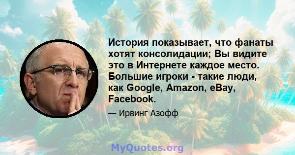 История показывает, что фанаты хотят консолидации; Вы видите это в Интернете каждое место. Большие игроки - такие люди, как Google, Amazon, eBay, Facebook.