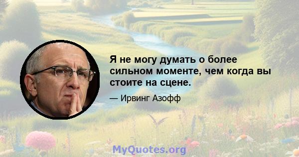 Я не могу думать о более сильном моменте, чем когда вы стоите на сцене.