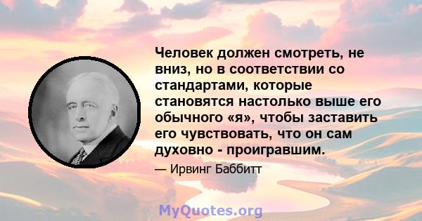 Человек должен смотреть, не вниз, но в соответствии со стандартами, которые становятся настолько выше его обычного «я», чтобы заставить его чувствовать, что он сам духовно - проигравшим.