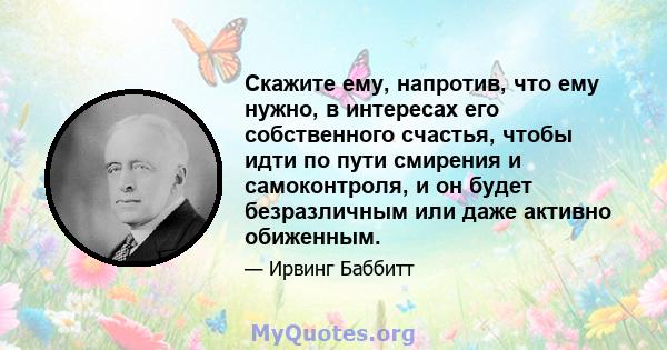 Скажите ему, напротив, что ему нужно, в интересах его собственного счастья, чтобы идти по пути смирения и самоконтроля, и он будет безразличным или даже активно обиженным.