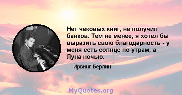 Нет чековых книг, не получил банков. Тем не менее, я хотел бы выразить свою благодарность - у меня есть солнце по утрам, а Луна ночью.