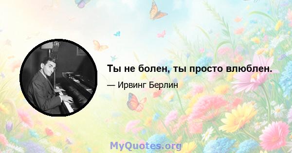 Ты не болен, ты просто влюблен.