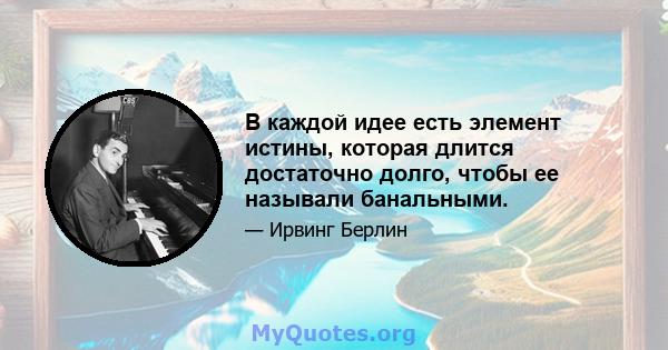 В каждой идее есть элемент истины, которая длится достаточно долго, чтобы ее называли банальными.