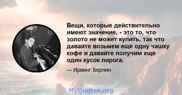 Вещи, которые действительно имеют значение, - это то, что золото не может купить, так что давайте возьмем еще одну чашку кофе и давайте получим еще один кусок пирога.