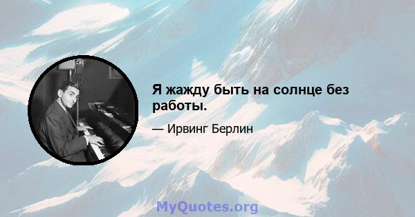 Я жажду быть на солнце без работы.