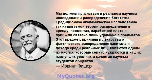 Мы должны признаться в реальном научном исследовании распределения богатства. Традиционное академическое исследование так называемой теории распределения в аренду, процентах, заработной плате и прибыли связано лишь