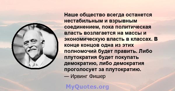 Наше общество всегда останется нестабильным и взрывным соединением, пока политическая власть возлагается на массы и экономическую власть в классах. В конце концов одна из этих полномочий будет править. Либо плутократия