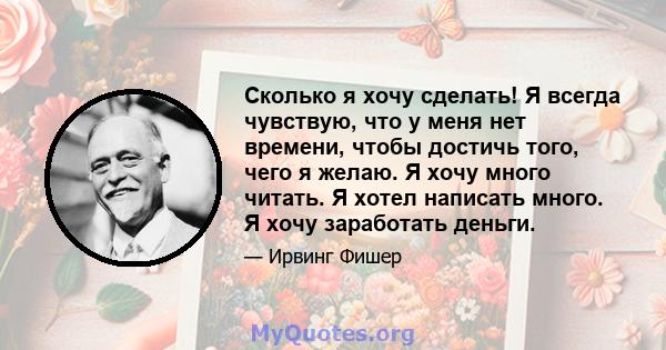 Сколько я хочу сделать! Я всегда чувствую, что у меня нет времени, чтобы достичь того, чего я желаю. Я хочу много читать. Я хотел написать много. Я хочу заработать деньги.